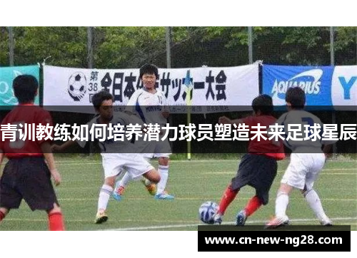 青训教练如何培养潜力球员塑造未来足球星辰