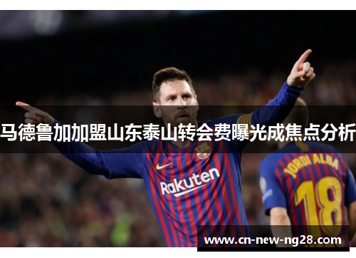 马德鲁加加盟山东泰山转会费曝光成焦点分析 马德鲁加加盟山东泰山转会费曝光成焦点分析